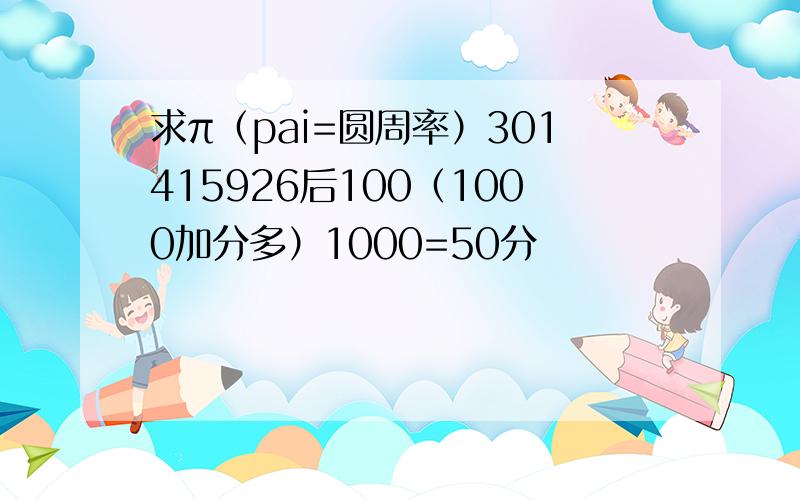 求π（pai=圆周率）301415926后100（1000加分多）1000=50分