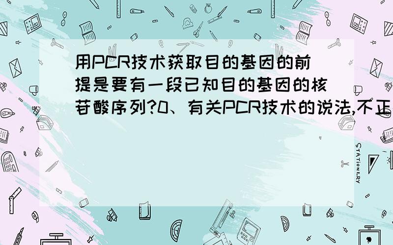 用PCR技术获取目的基因的前提是要有一段已知目的基因的核苷酸序列?0、有关PCR技术的说法,不正确的是A．PCR是一项在生物体外复制特定的DNA片段的核酸合成技术B．PCR技术的原理是DNA双链复