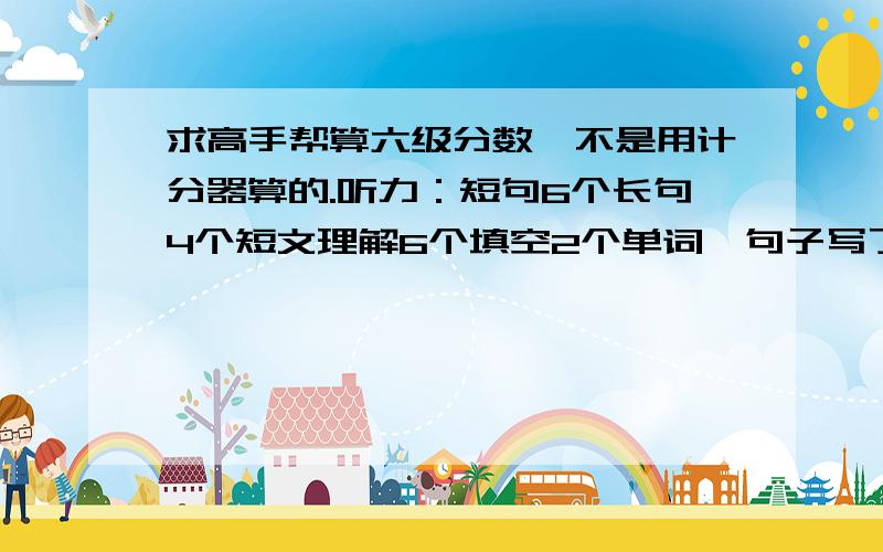 求高手帮算六级分数,不是用计分器算的.听力：短句6个长句4个短文理解6个填空2个单词,句子写了都写了一小段. 阅读：快速5个问答4个仔细4个.完型6到8个.翻译2到3个,作文还不错…