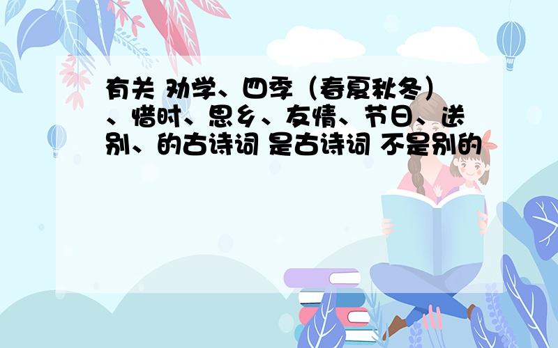 有关 劝学、四季（春夏秋冬）、惜时、思乡、友情、节日、送别、的古诗词 是古诗词 不是别的