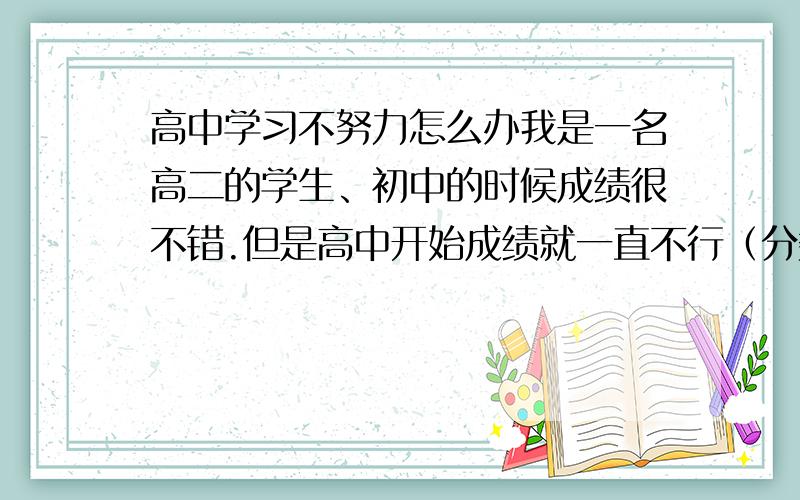 高中学习不努力怎么办我是一名高二的学生、初中的时候成绩很不错.但是高中开始成绩就一直不行（分数维持在二本线左右）、我上课却不怎么认真.我觉得高中学起来真的好累（我初中是