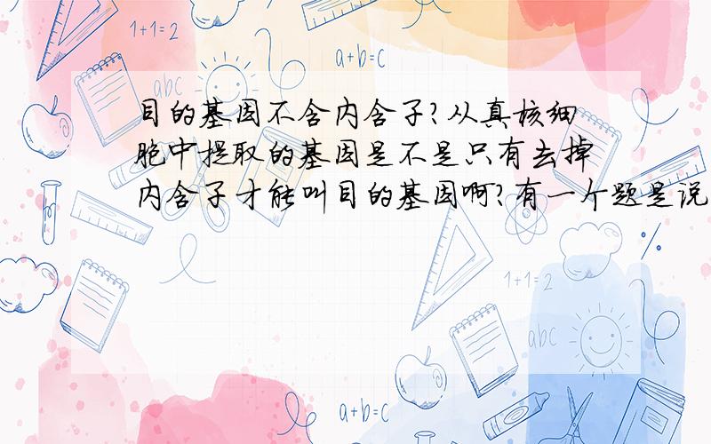 目的基因不含内含子?从真核细胞中提取的基因是不是只有去掉内含子才能叫目的基因啊?有一个题是说:经过反转录就能得到目的基因.我觉得不对吧,因为,真核含有内含子.大师们,