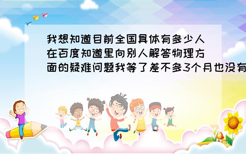 我想知道目前全国具体有多少人在百度知道里向别人解答物理方面的疑难问题我等了差不多3个月也没有一个准确的说法，后来我自己想通了：那就是重新申请一个百度账号来回答物理问题，