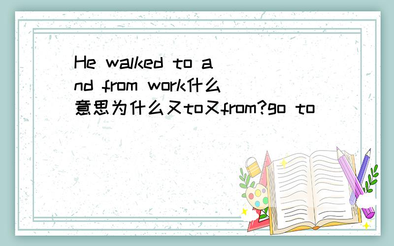 He walked to and from work什么意思为什么又to又from?go to
