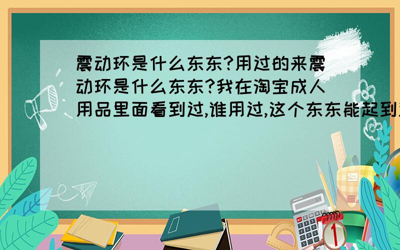 震动环是什么东东?用过的来震动环是什么东东?我在淘宝成人用品里面看到过,谁用过,这个东东能起到避孕的作用嘛?