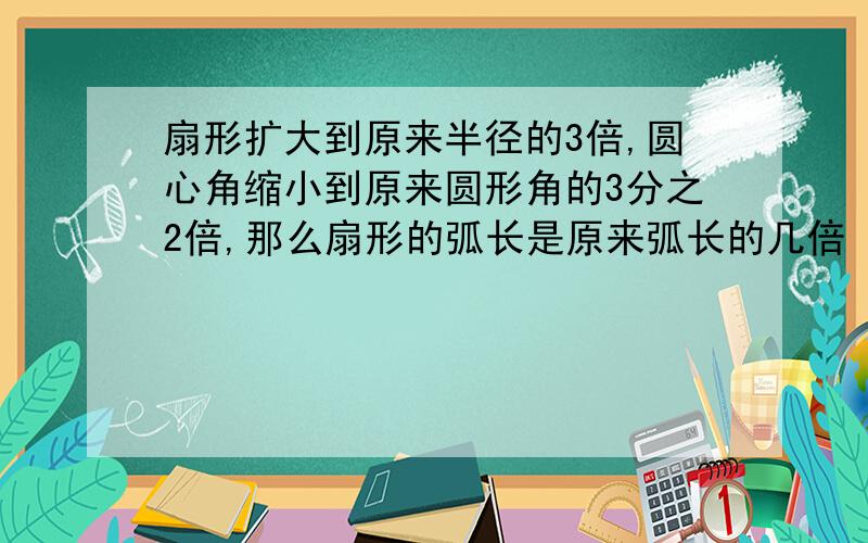 扇形扩大到原来半径的3倍,圆心角缩小到原来圆形角的3分之2倍,那么扇形的弧长是原来弧长的几倍（只要答案