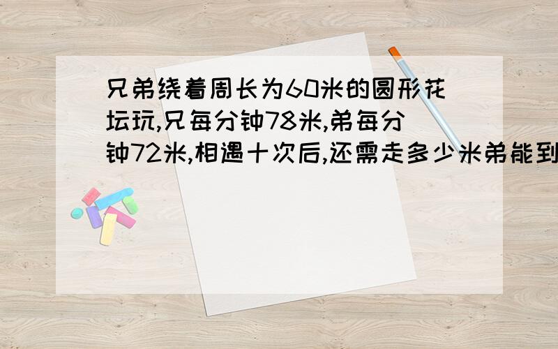 兄弟绕着周长为60米的圆形花坛玩,兄每分钟78米,弟每分钟72米,相遇十次后,还需走多少米弟能到出发点如题