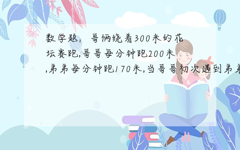 数学题：哥俩绕着300米的花坛赛跑,哥哥每分钟跑200米,弟弟每分钟跑170米,当哥哥初次遇到弟弟时,弟弟跑多少米?当哥哥再次遇到弟弟时,哥哥跑了多少米?（用方程解）