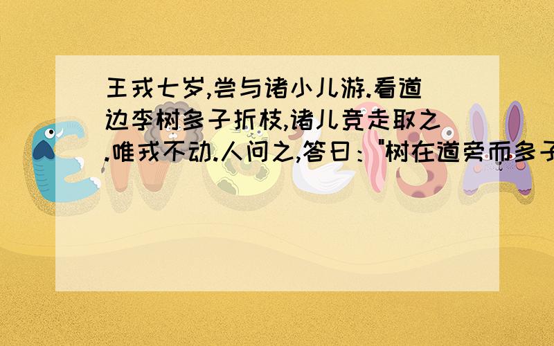 王戎七岁,尝与诸小儿游.看道边李树多子折枝,诸儿竞走取之.唯戎不动.人问之,答曰：