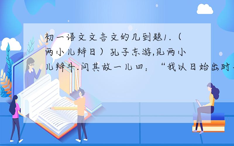 初一语文文言文的几到题1.（两小儿辩日）孔子东游,见两小儿辩斗.问其故一儿曰：“我以日始出时去人近,而日中时远也.”一儿以日初远,而日中时近也.一儿曰：“日初出大如车盖,及日中则