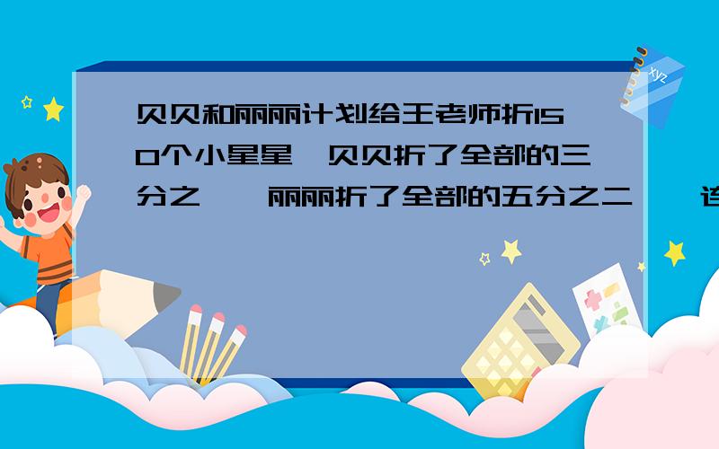 贝贝和丽丽计划给王老师折150个小星星,贝贝折了全部的三分之一,丽丽折了全部的五分之二,一连1.150×1/3 A.还剩多少个没折?2.150×（1/3+2/5） B.贝贝折了几个?3.150×（1-1/3-2/5） C.贝贝和丽丽一共