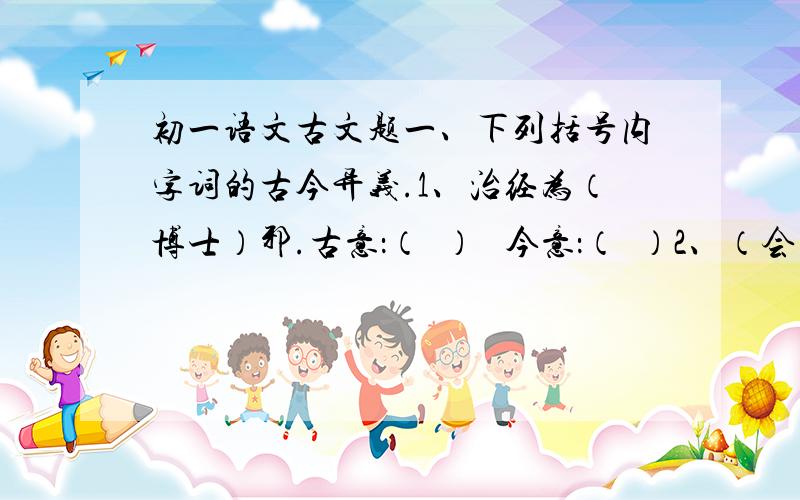 初一语文古文题一、下列括号内字词的古今异义.1、治经为（博士）邪.古意：（  ）   今意：（  ）2、（会）宾客大宴.古意：（  ）   今意：（  ）二、翻译下面古文句子.1、士别三日,即更刮