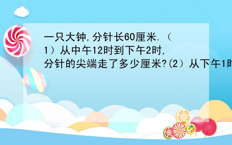 一只大钟,分针长60厘米.（1）从中午12时到下午2时,分针的尖端走了多少厘米?(2）从下午1时到4时,面积?