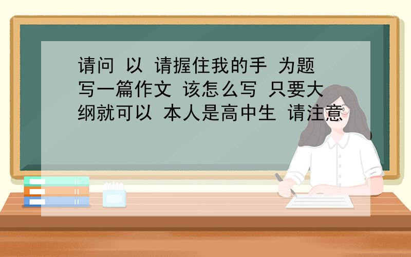 请问 以 请握住我的手 为题写一篇作文 该怎么写 只要大纲就可以 本人是高中生 请注意