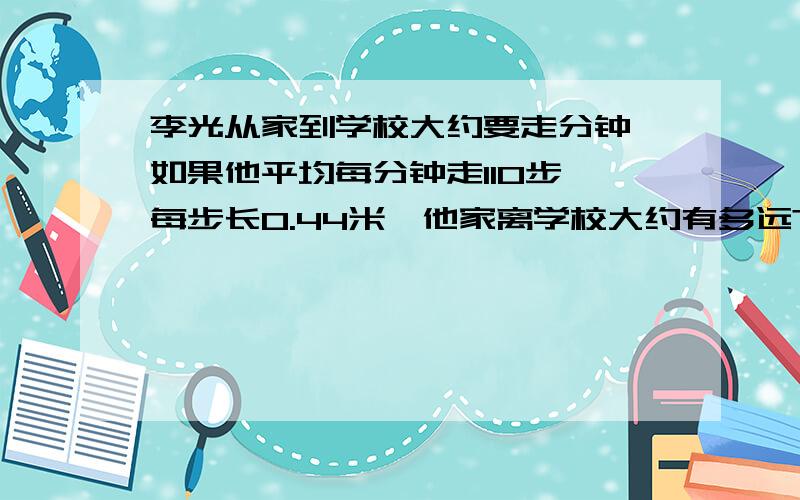 李光从家到学校大约要走分钟,如果他平均每分钟走110步,每步长0.44米,他家离学校大约有多远?（得数保留整数）