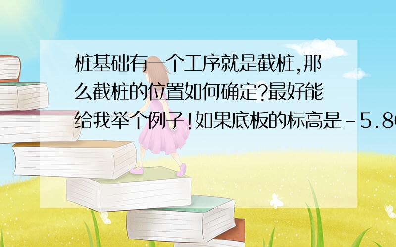 桩基础有一个工序就是截桩,那么截桩的位置如何确定?最好能给我举个例子!如果底板的标高是-5.800m,请问桩留的高度是多少?有没有相关的规范?可不可以发给我些!