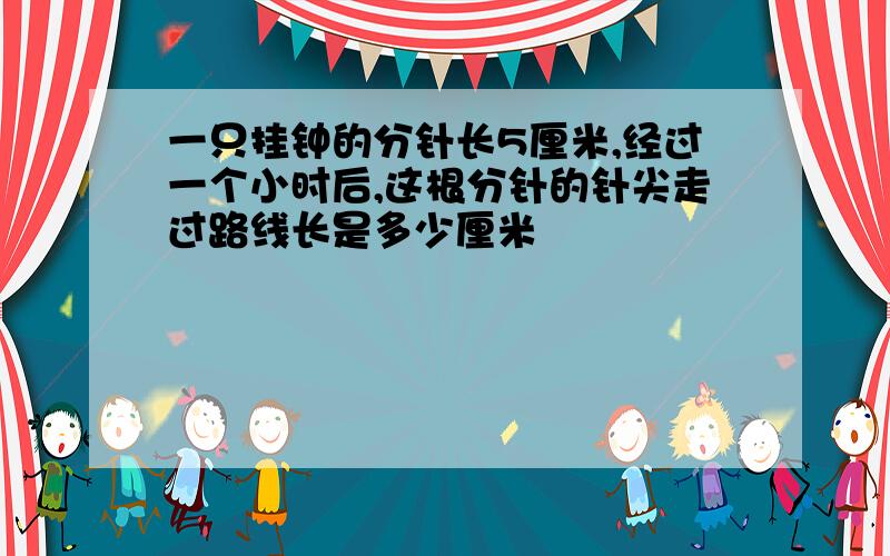 一只挂钟的分针长5厘米,经过一个小时后,这根分针的针尖走过路线长是多少厘米