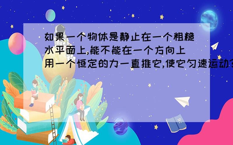 如果一个物体是静止在一个粗糙水平面上,能不能在一个方向上用一个恒定的力一直推它,使它匀速运动?为什么?另外,假如说用F的力可以使他以X速度,那用2F的力能不能使他速度为2V速度匀速运