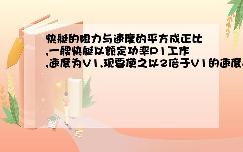 快艇的阻力与速度的平方成正比,一艘快艇以额定功率P1工作,速度为V1,现要使之以2倍于V1的速度运动,则必须重换一台发动机,其额定功率为多少?（假设两台发动机质量一样）