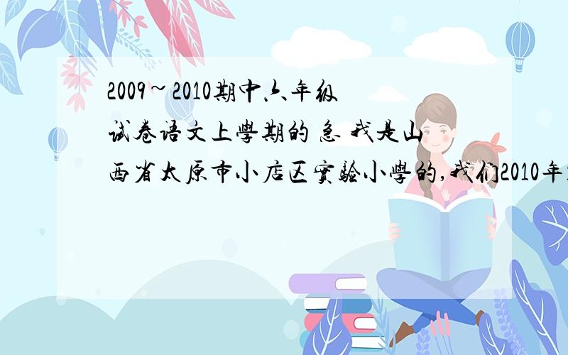 2009~2010期中六年级试卷语文上学期的 急 我是山西省太原市小店区实验小学的,我们2010年11月11日考6.5班的A