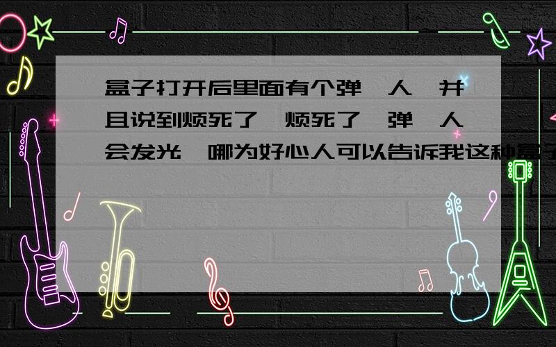 盒子打开后里面有个弹簧人,并且说到烦死了,烦死了,弹簧人会发光,哪为好心人可以告诉我这种盒子叫什么,哪有卖的,急用, 我这里有照片,可我不知道叫什么.好心人帮我问问.