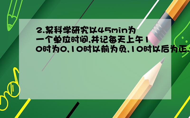 2.某科学研究以45min为一个单位时间,并记每天上午10时为0,10时以前为负,10时以后为正.（1）填空：上午9时45min应记为______.上午10时45min应记为_______（2）上午7：45应记为多少?______.下午四点呢?__