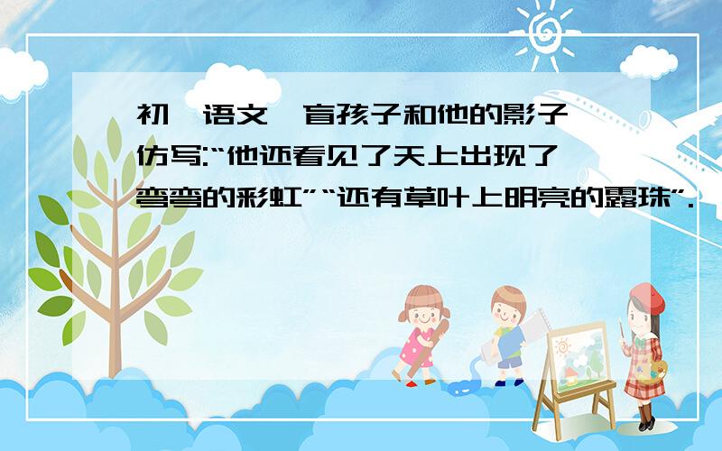 初一语文《盲孩子和他的影子》仿写:“他还看见了天上出现了弯弯的彩虹”“还有草叶上明亮的露珠”.