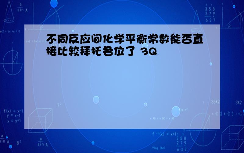 不同反应间化学平衡常数能否直接比较拜托各位了 3Q