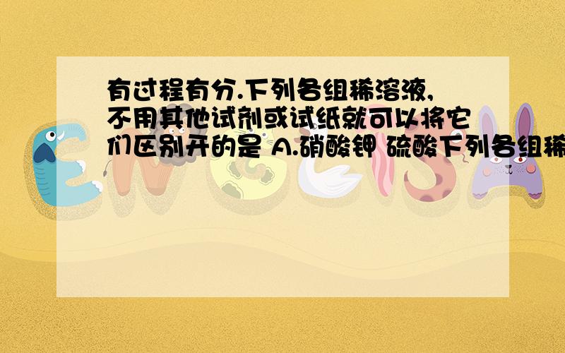 有过程有分.下列各组稀溶液,不用其他试剂或试纸就可以将它们区别开的是 A.硝酸钾 硫酸下列各组稀溶液,不用其他试剂或试纸就可以将它们区别开的是A.硝酸钾 硫酸钠 氯化钙 氯化钡B.硫酸