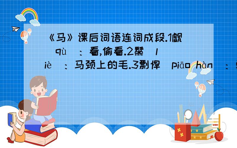 《马》课后词语连词成段.1觑(qù)：看,偷看.2鬣(liè)：马颈上的毛.3剽悍(piāo hàn)：勇猛,强健.4疆场(jiāng chǎng)：战场.5驯良(xùn liáng)：温顺善良.6勇毅(yǒng yì)：勇敢坚毅.7窥伺(kuī sì)：暗中