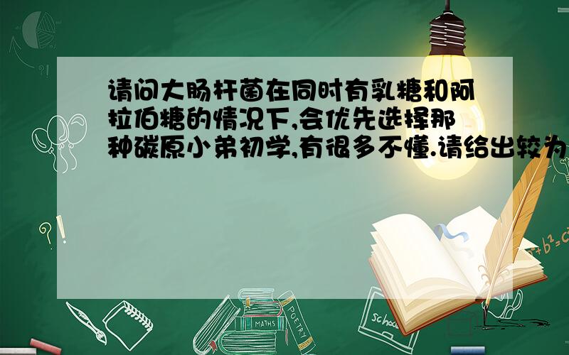 请问大肠杆菌在同时有乳糖和阿拉伯糖的情况下,会优先选择那种碳原小弟初学,有很多不懂.请给出较为详细的答案,万分感谢!谢谢，能提供更详细的说明或网址、书籍等等，小弟不胜感谢