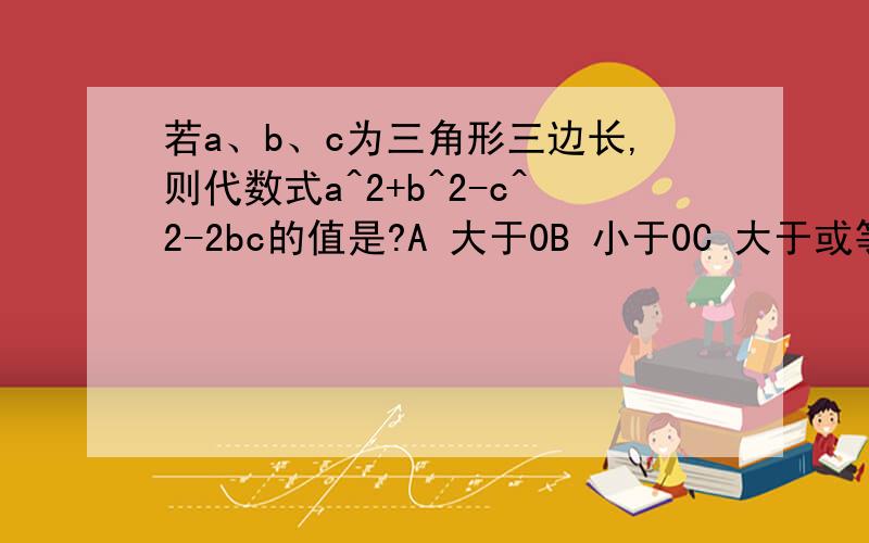 若a、b、c为三角形三边长,则代数式a^2+b^2-c^2-2bc的值是?A 大于0B 小于0C 大于或等于0D 小于或等于0最好有过程