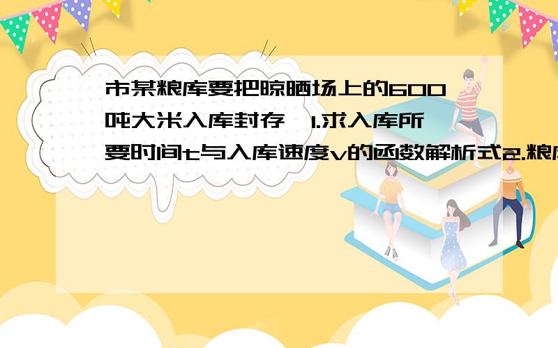 市某粮库要把晾晒场上的600吨大米入库封存,1.求入库所要时间t与入库速度v的函数解析式2.粮库有职工40名,如果最多每天每人可入库0.5吨大米,那么最快几天完成?