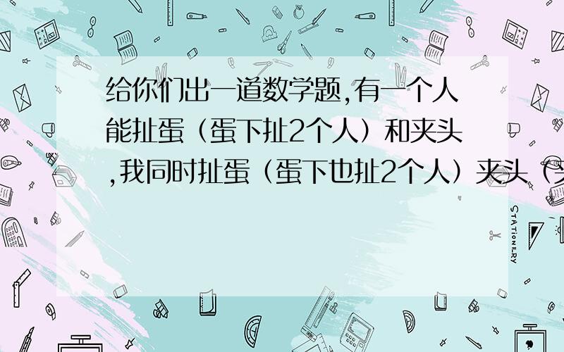 给你们出一道数学题,有一个人能扯蛋（蛋下扯2个人）和夹头,我同时扯蛋（蛋下也扯2个人）夹头（夹力一样）,功力是他的二倍.如果我蛋下扯四个人,再夹头（夹力一样）,请问,功力是他的几