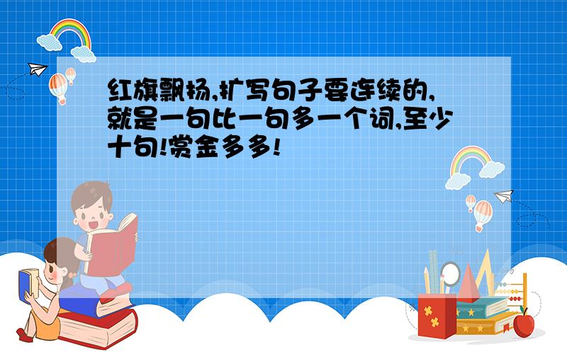 红旗飘扬,扩写句子要连续的,就是一句比一句多一个词,至少十句!赏金多多!