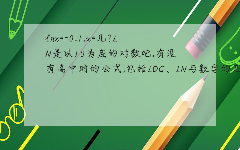 lnx=-0.1,x=几?LN是以10为底的对数吧,有没有高中时的公式,包括LOG、LN与数字的几次方互换的,