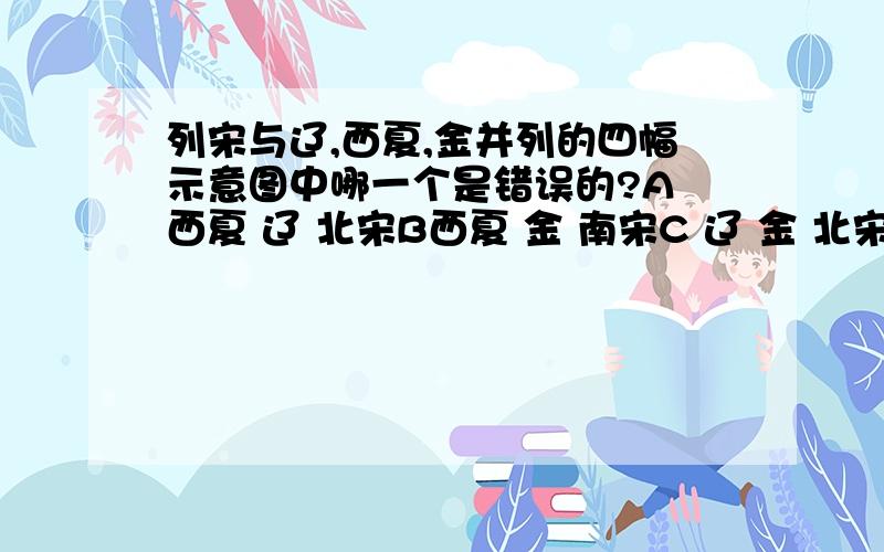 列宋与辽,西夏,金并列的四幅示意图中哪一个是错误的?A 西夏 辽 北宋B西夏 金 南宋C 辽 金 北宋D 西夏 金 北宋我觉得是C,这时期中考试的一个题,但老师说D是答案,还说他也讲不清楚,到底哪个