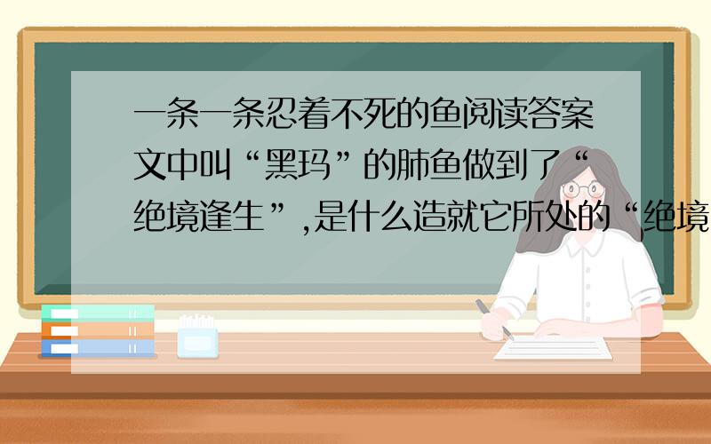 一条一条忍着不死的鱼阅读答案文中叫“黑玛”的肺鱼做到了“绝境逢生”,是什么造就它所处的“绝境”；（至少写出两种）：是什么让它逢生?(至少写出两种）.