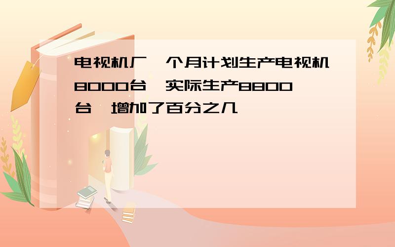 电视机厂一个月计划生产电视机8000台,实际生产8800台,增加了百分之几