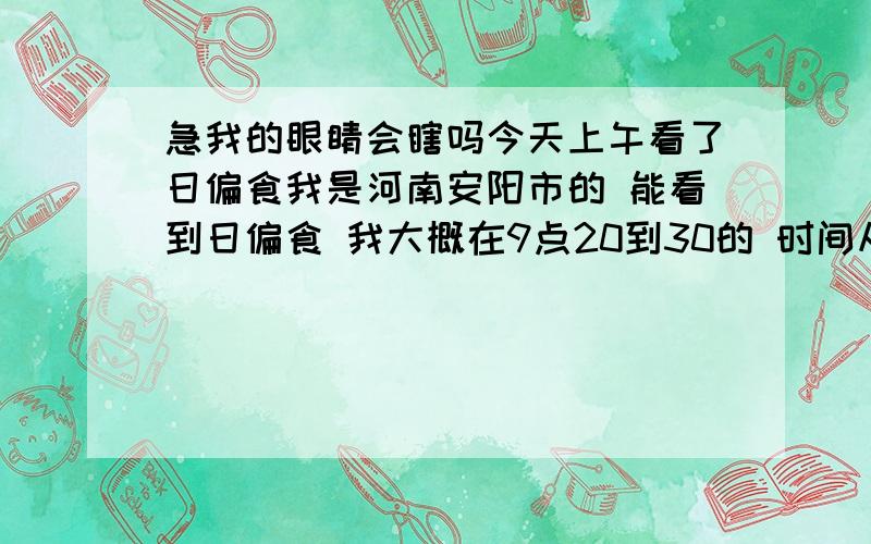 急我的眼睛会瞎吗今天上午看了日偏食我是河南安阳市的 能看到日偏食 我大概在9点20到30的 时间从我家窗户往外看了 那时候正好是 出日偏食的时间 确定时间我不清楚 只能给个时间段 也就