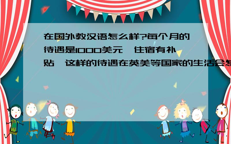 在国外教汉语怎么样?每个月的待遇是1000美元,住宿有补贴,这样的待遇在英美等国家的生活会怎么样?另外,每周要上几节课?有多少自由空闲的时间?希望有这方面经历的童鞋朋友来回答一下,或