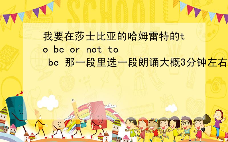 我要在莎士比亚的哈姆雷特的to be or not to be 那一段里选一段朗诵大概3分钟左右,或者节选几段拼成一段也行,只要通顺