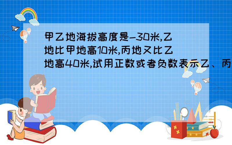 甲乙地海拔高度是-30米,乙地比甲地高10米,丙地又比乙地高40米,试用正数或者负数表示乙、丙两地海拔高度最好说一下      一定要对    正负数呀  跪求求