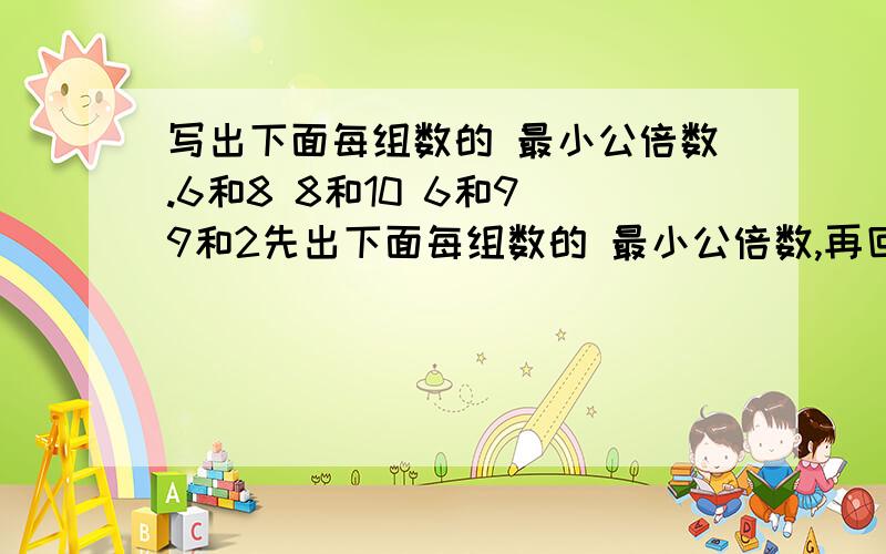 写出下面每组数的 最小公倍数.6和8 8和10 6和9 9和2先出下面每组数的 最小公倍数,再回答问题.9和3 5和10 7和28 36和12我发现了：——————————.2和7 7和8 10和11 9和5我发现了：—————