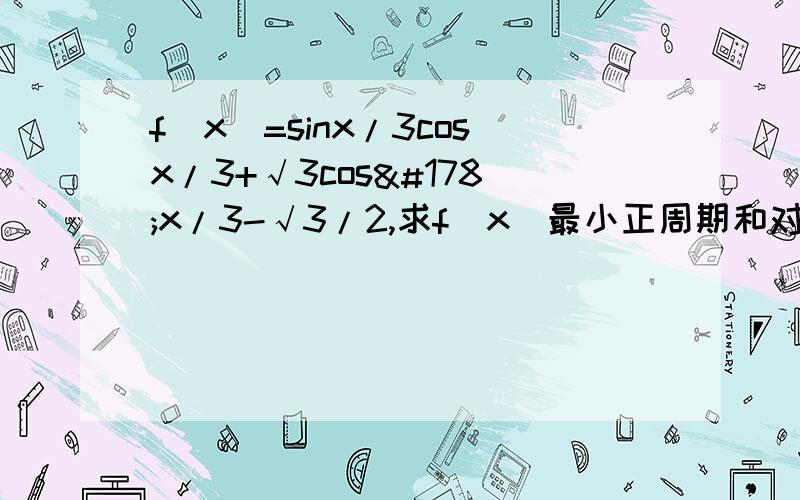 f(x)=sinx/3cosx/3+√3cos²x/3-√3/2,求f(x)最小正周期和对称中心