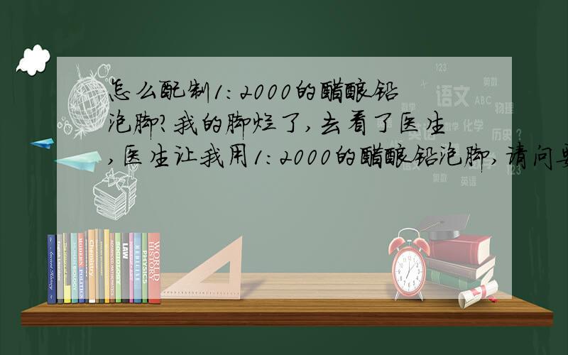 怎么配制1:2000的醋酸铅泡脚?我的脚烂了,去看了医生,医生让我用1:2000的醋酸铅泡脚,请问要怎么配啊,几克醋酸铅配多少水啊?用冷水还是热水啊?怎么泡,泡完之后就擦干就可以了吗?