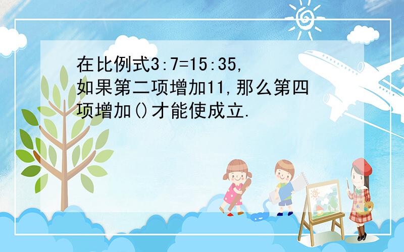 在比例式3:7=15:35,如果第二项增加11,那么第四项增加()才能使成立.