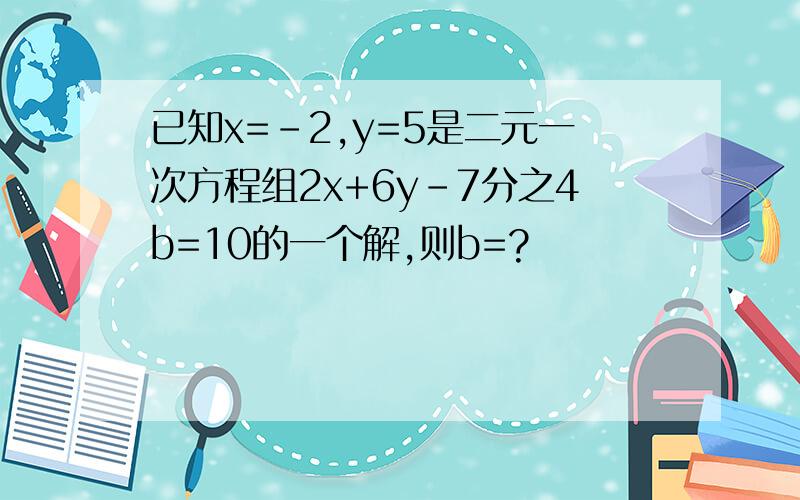 已知x=-2,y=5是二元一次方程组2x+6y-7分之4b=10的一个解,则b=?