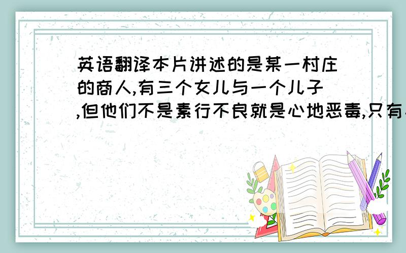 英语翻译本片讲述的是某一村庄的商人,有三个女儿与一个儿子,但他们不是素行不良就是心地恶毒,只有小女儿贝儿最为纯洁,却经常遭到他们的欺负.一次商人在回家的路上迷了路,睡在森林的