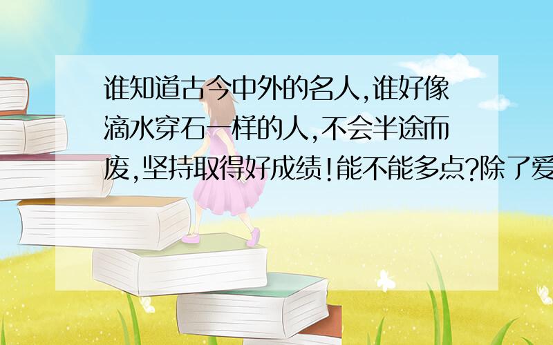 谁知道古今中外的名人,谁好像滴水穿石一样的人,不会半途而废,坚持取得好成绩!能不能多点?除了爱迪生,李时珍,白石爷爷!